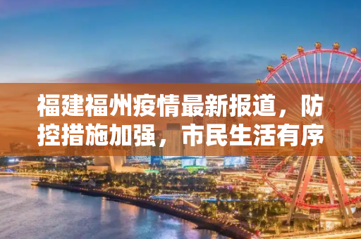 福建福州疫情最新报道，防控措施加强，市民生活有序,福建福州疫情最新报道:福建福州最新消息