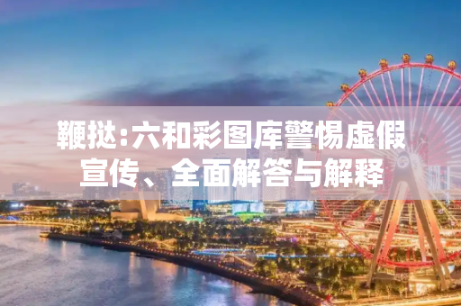 鞭挞:六和彩图库警惕虚假宣传、全面解答与解释