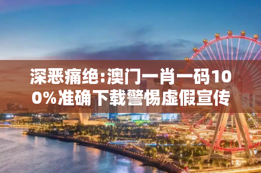 深恶痛绝:澳门一肖一码100%准确下载警惕虚假宣传-全面释义