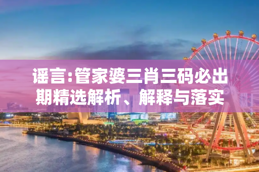 谣言:管家婆三肖三码必出期精选解析、解释与落实