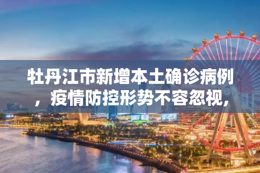 牡丹江市新增本土确诊病例，疫情防控形势不容忽视,牡丹江新增本土确诊