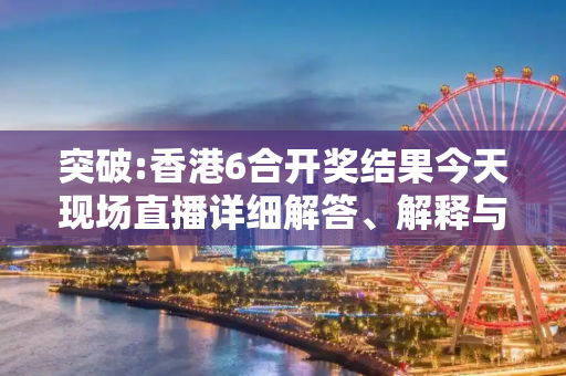 突破:香港6合开奖结果今天现场直播详细解答、解释与落实