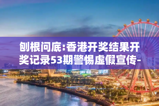 刨根问底:香港开奖结果开奖记录53期警惕虚假宣传-全面释义
