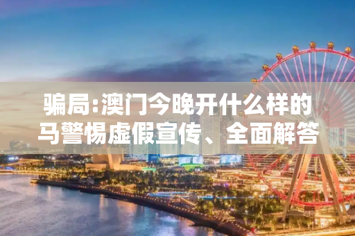 骗局:澳门今晚开什么样的马警惕虚假宣传、全面解答