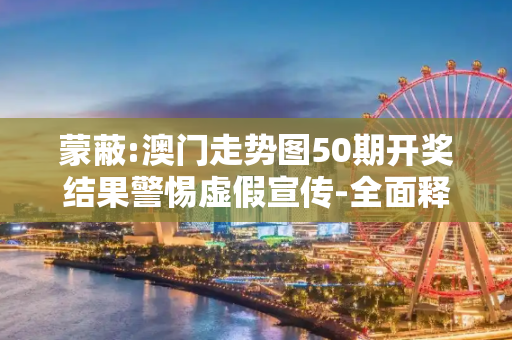 蒙蔽:澳门走势图50期开奖结果警惕虚假宣传-全面释义、解释与落实