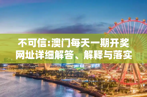 不可信:澳门每天一期开奖网址详细解答、解释与落实