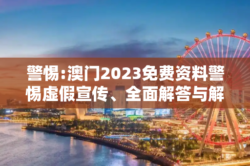警惕:澳门2023免费资料警惕虚假宣传、全面解答与解释