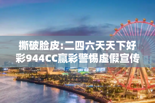 撕破脸皮:二四六天天下好彩944CC赢彩警惕虚假宣传、全面解答与解释
