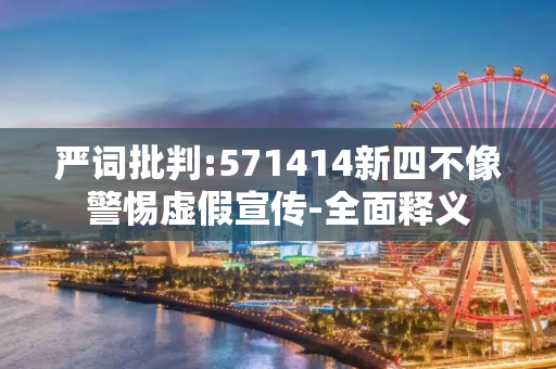 严词批判:571414新四不像警惕虚假宣传-全面释义