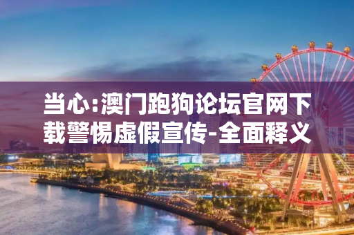 当心:澳门跑狗论坛官网下载警惕虚假宣传-全面释义、解释与落实