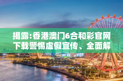 揭露:香港澳门6合和彩官网下载警惕虚假宣传、全面解答与解释
