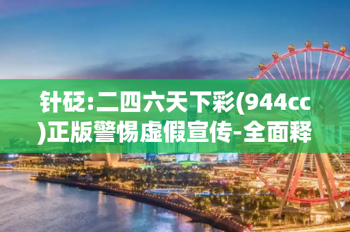 针砭:二四六天下彩(944cc)正版警惕虚假宣传-全面释义