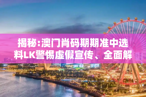 揭秘:澳门肖码期期准中选料LK警惕虚假宣传、全面解答与解释