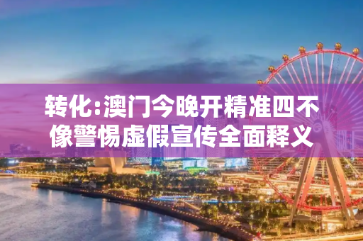 转化:澳门今晚开精准四不像警惕虚假宣传全面释义