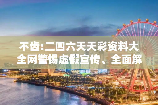 不齿:二四六天天彩资料大全网警惕虚假宣传、全面解答与解释