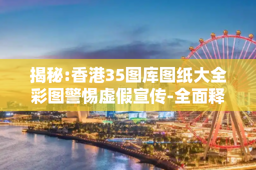 揭秘:香港35图库图纸大全彩图警惕虚假宣传-全面释义