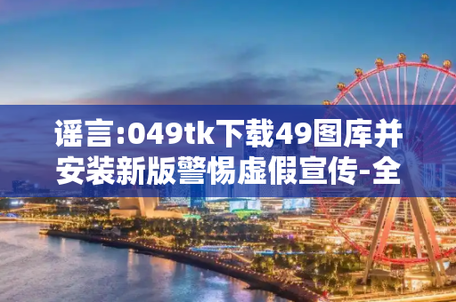 谣言:049tk下载49图库并安装新版警惕虚假宣传-全面释义、解释与落实