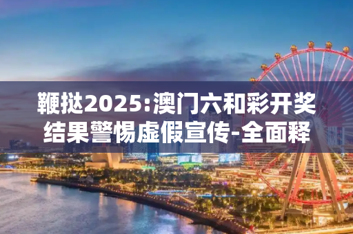 鞭挞2025:澳门六和彩开奖结果警惕虚假宣传-全面释义