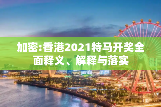 加密:香港2021特马开奖全面释义、解释与落实