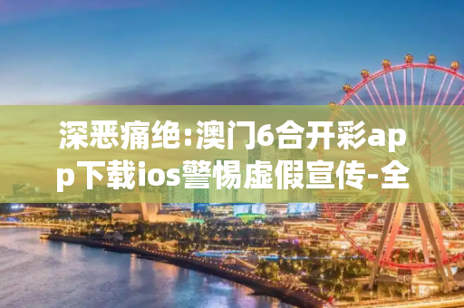 深恶痛绝:澳门6合开彩app下载ios警惕虚假宣传-全面释义