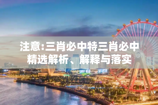 注意:三肖必中特三肖必中精选解析、解释与落实
