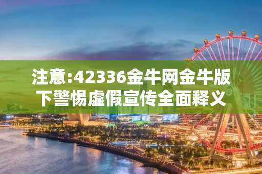 注意:42336金牛网金牛版下警惕虚假宣传全面释义