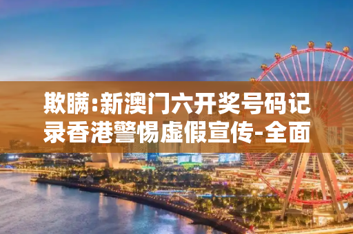欺瞒:新澳门六开奖号码记录香港警惕虚假宣传-全面释义、解释与落实