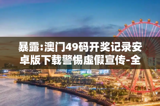 暴露:澳门49码开奖记录安卓版下载警惕虚假宣传-全面释义