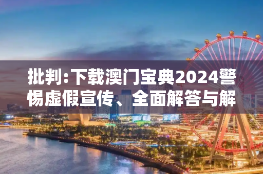 批判:下载澳门宝典2024警惕虚假宣传、全面解答与解释