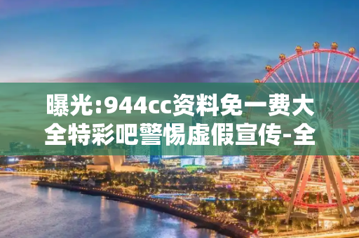 曝光:944cc资料免一费大全特彩吧警惕虚假宣传-全面释义、解释与落实