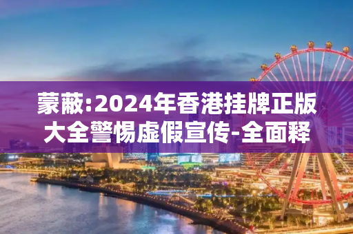 蒙蔽:2024年香港挂牌正版大全警惕虚假宣传-全面释义、解释与落实
