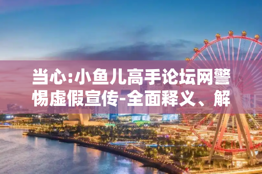 当心:小鱼儿高手论坛网警惕虚假宣传-全面释义、解释与落实
