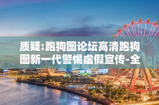 质疑:跑狗图论坛高清跑狗图新一代警惕虚假宣传-全面释义