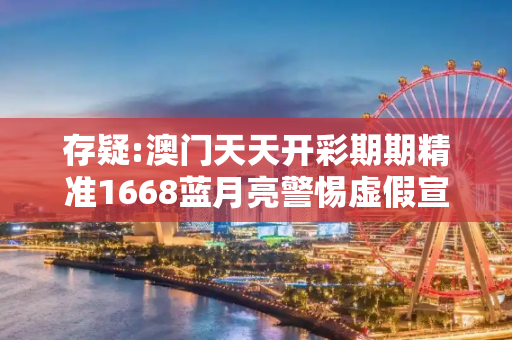 存疑:澳门天天开彩期期精准1668蓝月亮警惕虚假宣传-全面释义