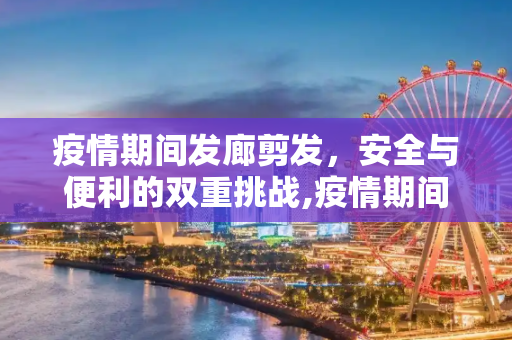 疫情期间发廊剪发，安全与便利的双重挑战,疫情期间发廊剪发