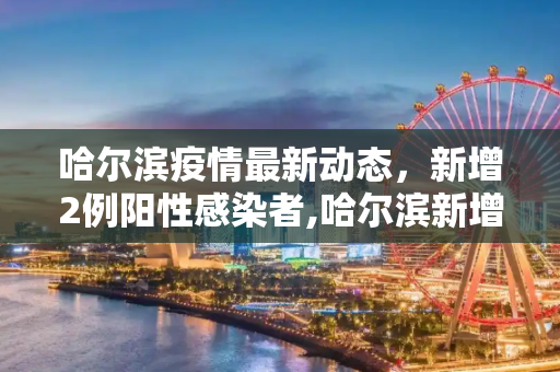 哈尔滨疫情最新动态，新增2例阳性感染者,哈尔滨新增2例阳性感染者