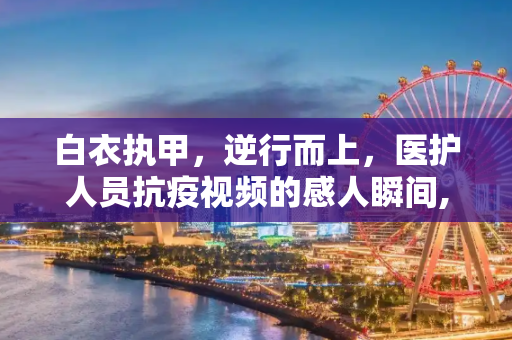 白衣执甲，逆行而上，医护人员抗疫视频的感人瞬间,医护人员抗疫视频