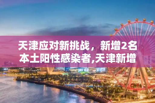 天津应对新挑战，新增2名本土阳性感染者,天津新增2名本土阳性感染者