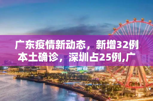 广东疫情新动态，新增32例本土确诊，深圳占25例,广东新增32例本土确诊25例在深圳