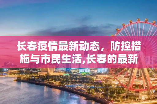 长春疫情最新动态，防控措施与市民生活,长春的最新疫情情况