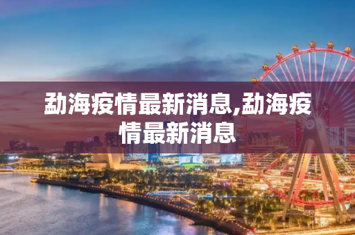 勐海疫情最新消息,勐海疫情最新消息