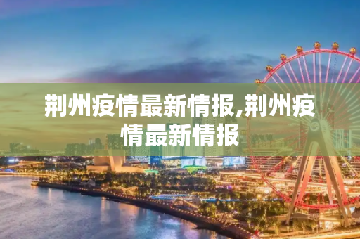 荆州疫情最新情报,荆州疫情最新情报