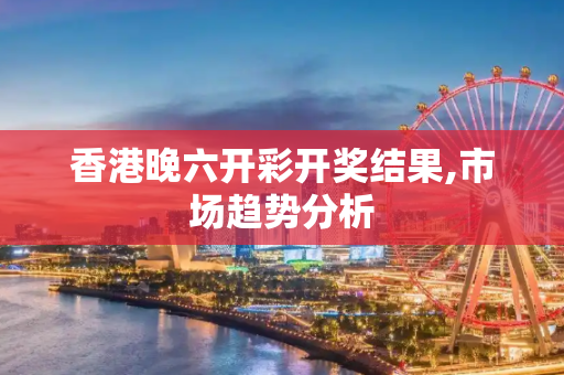 香港晚六开彩开奖结果,市场趋势分析