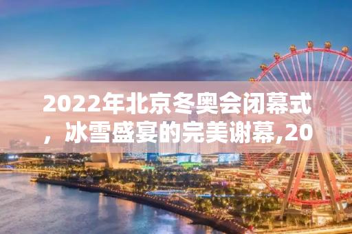 2022年北京冬奥会闭幕式，冰雪盛宴的完美谢幕,2022年北京冬奥会闭幕式
