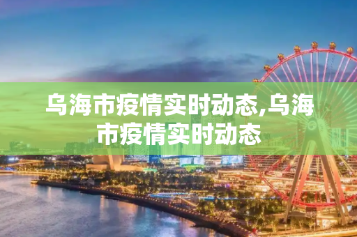 乌海市疫情实时动态,乌海市疫情实时动态