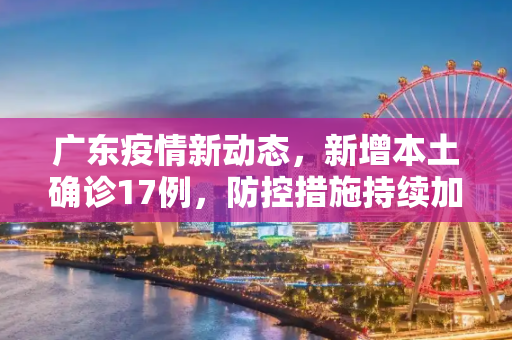 广东疫情新动态，新增本土确诊17例，防控措施持续加强,广东新增本土确诊17例