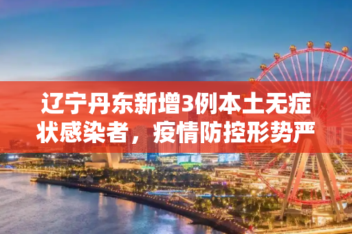 辽宁丹东新增3例本土无症状感染者，疫情防控形势严峻,辽宁丹东新增3例本土无症状