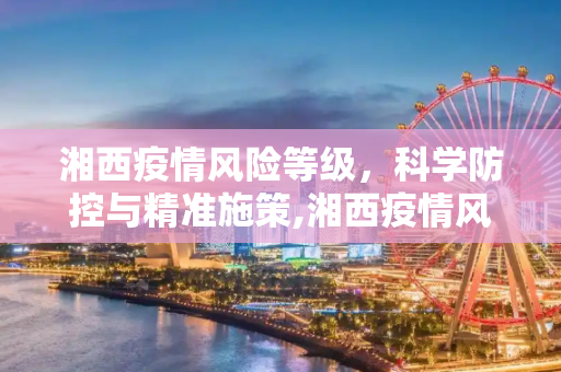 湘西疫情风险等级，科学防控与精准施策,湘西疫情风险等级