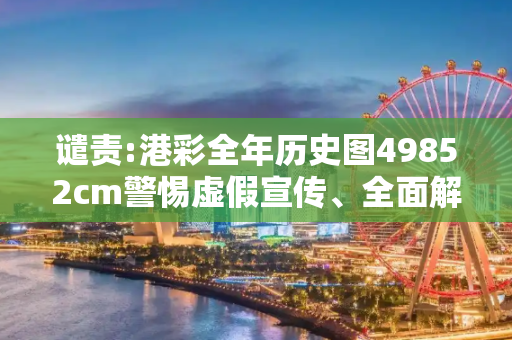 谴责:港彩全年历史图49852cm警惕虚假宣传、全面解答