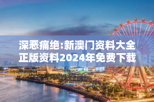 深恶痛绝:新澳门资料大全正版资料2024年免费下载警惕虚假宣传-全面释义